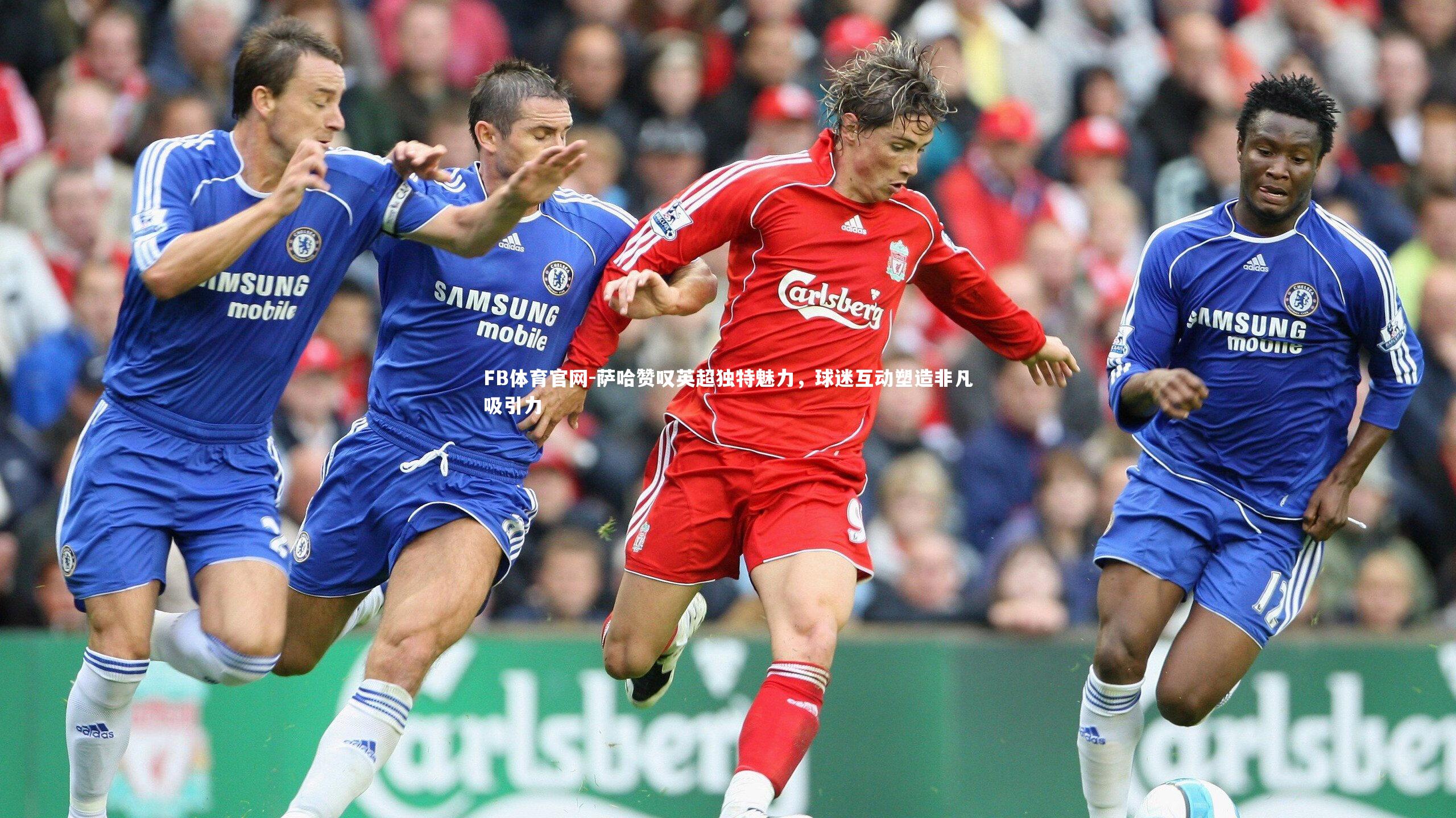 萨哈赞叹英超独特魅力，球迷互动塑造非凡吸引力